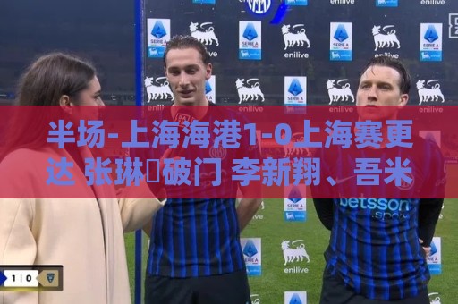 半场-上海海港1-0上海赛更达 张琳芃破门 李新翔、吾米提江失良机 半场-上海海港1-0上海赛更达 张琳芃破门 李新翔、吾米提江失良机