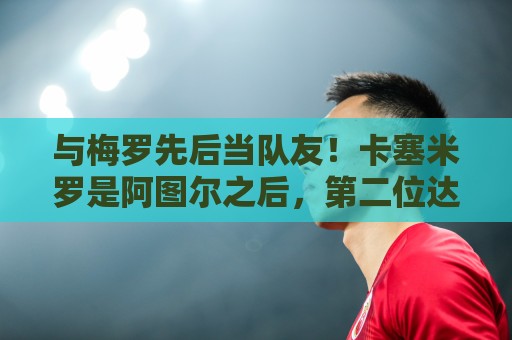 与梅罗先后当队友！卡塞米罗是阿图尔之后，第二位达成的巴西球员