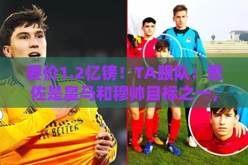 要价1.2亿镑！TA跟队：恩佐是皇马和穆帅目标之一，球员渴望转会