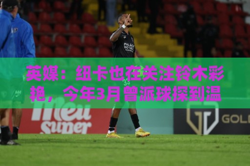 英媒:纽卡也在关注铃木彩艳,今年3月曾派球探到温布利考察球员 英媒:纽卡也在关注铃木彩艳,今年3月曾派球探到温布利考察球员