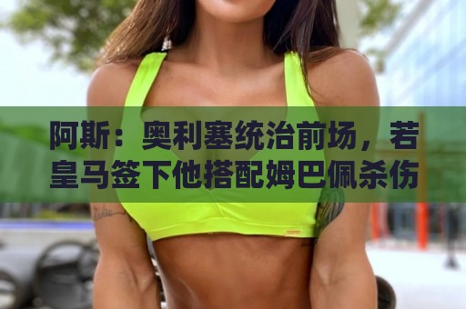 阿斯：奥利塞统治前场，若皇马签下他搭配姆巴佩杀伤力将是致命的