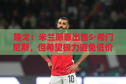 隆戈：米兰愿意出售S·希门尼斯，但希望极力避免低价抛售