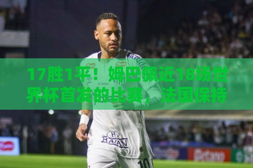 17胜1平！姆巴佩近18场世界杯首发的比赛，法国保持不败