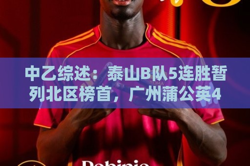 中乙综述：泰山B队5连胜暂列北区榜首，广州蒲公英4连胜遭终结
