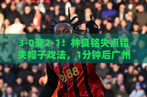 3-0变2-1！林良铭失点错失帽子戏法，1分钟后广州豹破门扳回一城