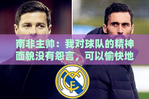 南非主帅：我对球队的精神面貌没有怨言，可以愉快地回顾这届赛事