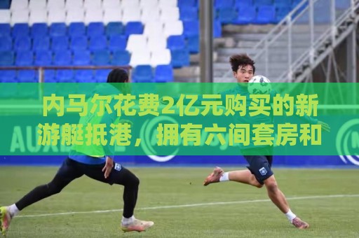内马尔花费2亿元购买的新游艇抵港，拥有六间套房和直升机停机坪