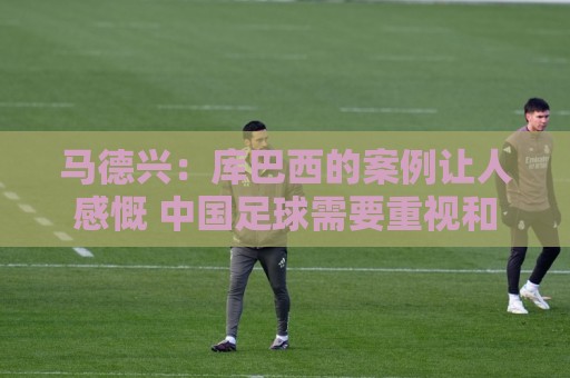 马德兴:库巴西的案例让人感慨 中国足球需要重视和关注国少队 马德兴:库巴西的案例让人感慨 中国足球需要重视和关注国少队