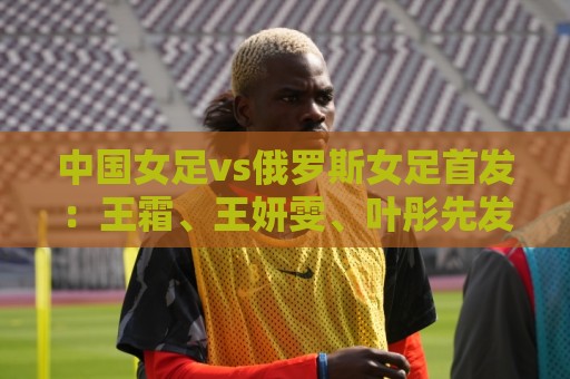 中国女足vs俄罗斯女足首发：王霜、王妍雯、叶彤先发，邵子钦替补