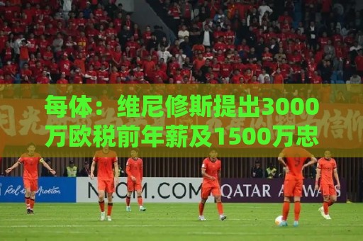 每体:维尼修斯提出3000万欧税前年薪及1500万忠诚奖,老佛爷不满 每体:维尼修斯提出3000万欧税前年薪及1500万忠诚奖,老佛爷不满