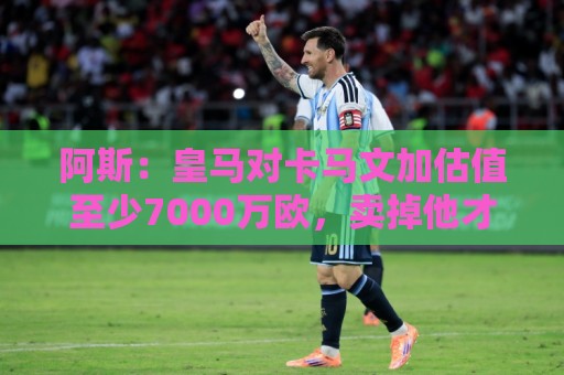 阿斯：皇马对卡马文加估值至少7000万欧，卖掉他才可能签奥利塞