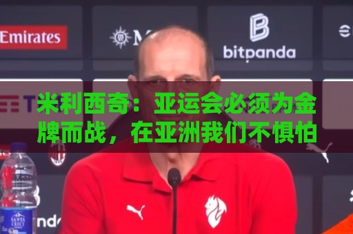 米利西奇:亚运会必须为金牌而战,在亚洲我们不惧怕任何对手 米利西奇:亚运会必须为金牌而战,在亚洲我们不惧怕任何对手