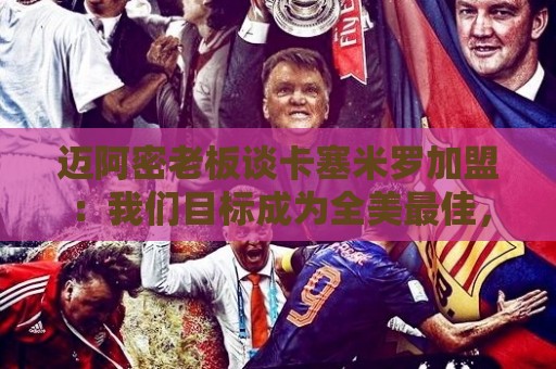 迈阿密老板谈卡塞米罗加盟:我们目标成为全美最佳,全球标杆 迈阿密老板谈卡塞米罗加盟:我们目标成为全美最佳,全球标杆