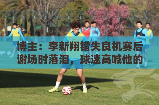 博主:李新翔错失良机赛后谢场时落泪,球迷高喊他的名字队友安慰 博主:李新翔错失良机赛后谢场时落泪,球迷高喊他的名字队友安慰
