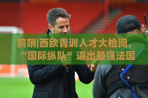 前哨|西欧青训人才大检阅,“国际纵队”逼出最强法国? 前哨|西欧青训人才大检阅,“国际纵队”逼出最强法国?