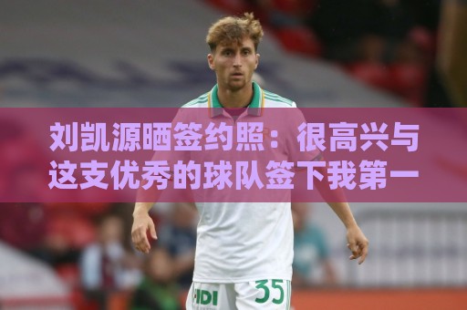 刘凯源晒签约照：很高兴与这支优秀的球队签下我第一份职业合同