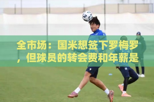 全市场:国米想签下罗梅罗,但球员的转会费和年薪是转会最大障碍 全市场:国米想签下罗梅罗,但球员的转会费和年薪是转会最大障碍