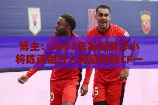 博主：2007年龄段留洋小将陈雨晟升入帕塔科纳CF一线队