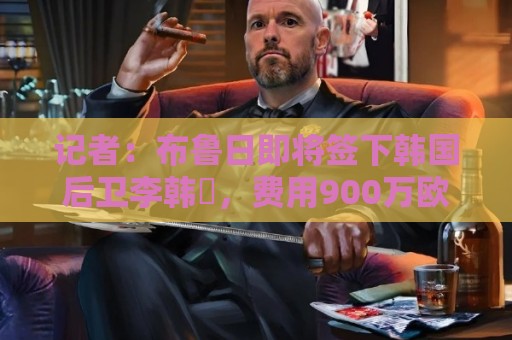 记者:布鲁日即将签下韩国后卫李韩汎,费用900万欧+150万欧浮动 记者:布鲁日即将签下韩国后卫李韩汎,费用900万欧+150万欧浮动