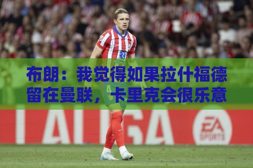 布朗:我觉得如果拉什福德留在曼联,卡里克会很乐意 布朗:我觉得如果拉什福德留在曼联,卡里克会很乐意