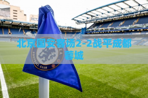 北京国安客场2-2战平成都蓉城 北京国安客场2-2战平成都蓉城