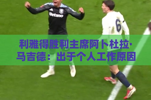 利雅得胜利主席阿卜杜拉·马吉德:出于个人工作原因不再继续留任 利雅得胜利主席阿卜杜拉·马吉德:出于个人工作原因不再继续留任