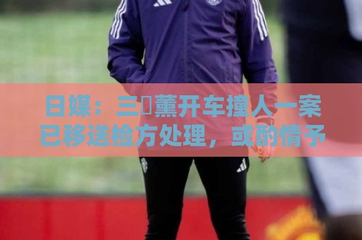 日媒：三笘薰开车撞人一案已移送检方处理，或酌情予以刑事处罚