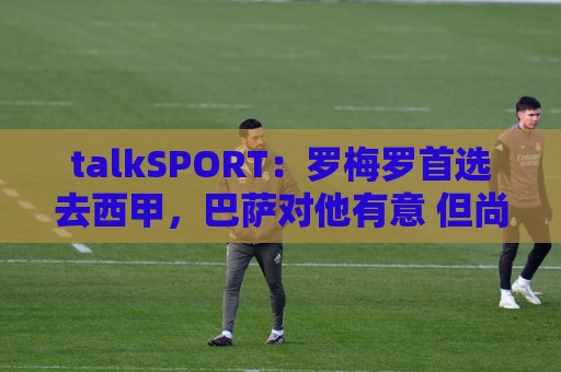 talkSPORT:罗梅罗首选去西甲,巴萨对他有意 但尚未报价 talkSPORT:罗梅罗首选去西甲,巴萨对他有意 但尚未报价