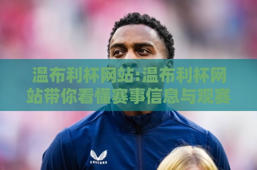 温布利杯网站:温布利杯网站带你看懂赛事信息与观赛体验,温布利杯网站有哪些值得关注的亮点?🍢今晚靠谱最火博球网解说让球盘高清技巧预选竞投