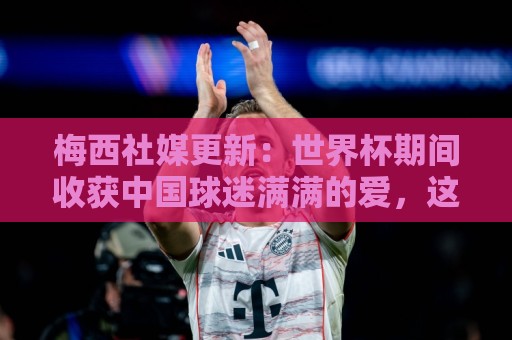 梅西社媒更新:世界杯期间收获中国球迷满满的爱,这对我意义非凡 梅西社媒更新:世界杯期间收获中国球迷满满的爱,这对我意义非凡