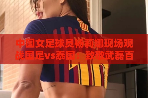 中国女足球员杨莉娜现场观战国足vs泰国:致敬武磊百场 中国女足球员杨莉娜现场观战国足vs泰国:致敬武磊百场