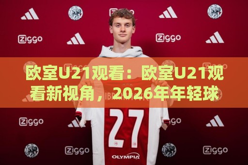 欧室U21观看：欧室U21观看新视角，2026年年轻球员赛事内容怎么找更顺手？欧室U21观看体验分享🍢最大权威网页比球网大球分析走地大全早盘文字