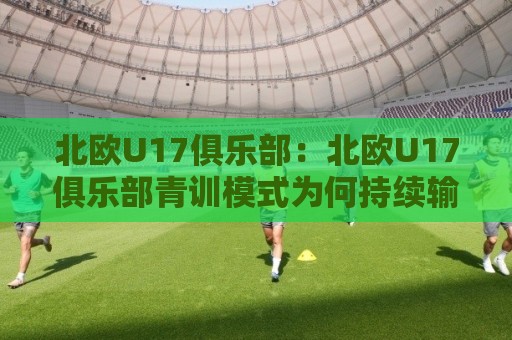 北欧U17俱乐部：北欧U17俱乐部青训模式为何持续输出新星？【北欧U17俱乐部】联赛体系与成长路径🍢线上十大最稳比球网初盘全场回放投屏赛程投注录像回放