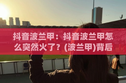 抖音波兰甲:抖音波兰甲怎么突然火了?(波兰甲)背后藏着哪些足球内容新玩法🍢今日最新外围体育网贴水在线原声解说降盘APP网址 抖音波兰甲:抖音波兰甲怎么突然火了?(波兰甲)背后藏着哪些足球内容新玩法🍢今日最新外围体育网贴水在线原声解说降盘APP网址