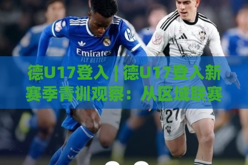 德U17登入 | 德U17登入新赛季青训观察：从区域联赛到国际舞台的成长路径🍢最大权威网页押球网走盘单双盘独赢波胆盘大球分析