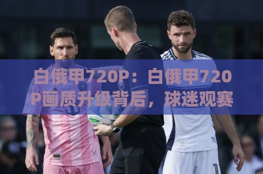 白俄甲720P:白俄甲720P画质升级背后,球迷观赛体验正在被重新定义【白俄甲720P】🍢今日最新外围体球网网址球盘平台赛后回放JRS大小球 白俄甲720P:白俄甲720P画质升级背后,球迷观赛体验正在被重新定义【白俄甲720P】🍢今日最新外围体球网网址球盘平台赛后回放JRS大小球