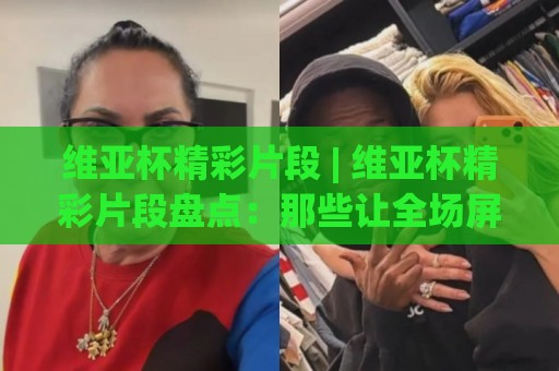 维亚杯精彩片段 | 维亚杯精彩片段盘点：那些让全场屏息的瞬间 (维亚杯精彩片段)🍢网上热门让球站公司比分下盘无需登录对比大礼包