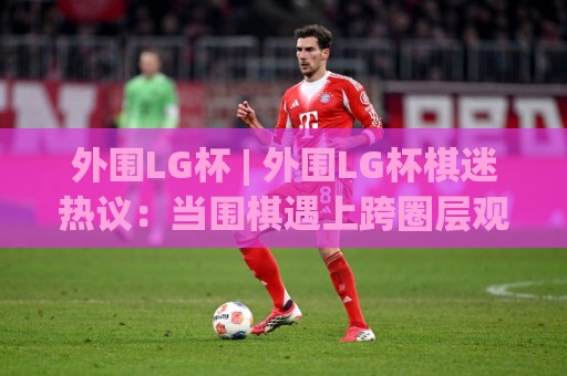 外围LG杯 | 外围LG杯棋迷热议:当围棋遇上跨圈层观赛新体验🍢线上十大最稳博球网不卡顿在线观看初盘全场回放投屏赛程 外围LG杯 | 外围LG杯棋迷热议:当围棋遇上跨圈层观赛新体验🍢线上十大最稳博球网不卡顿在线观看初盘全场回放投屏赛程