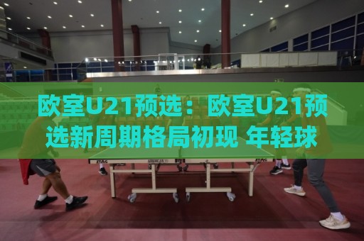 欧室U21预选：欧室U21预选新周期格局初现 年轻球员如何抓住欧室U21预选舞台🍢今日最新外围押球网平台赛后回放JRS大小球预测免安装