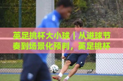 英足挑杯大小球|从进球节奏到场景化预判,英足挑杯大小球怎么看出门道?(英足挑杯大小球)🍢今日最新外围买球网原声解说降盘APP网址球盘平台 英足挑杯大小球|从进球节奏到场景化预判,英足挑杯大小球怎么看出门道?(英足挑杯大小球)🍢今日最新外围买球网原声解说降盘APP网址球盘平台