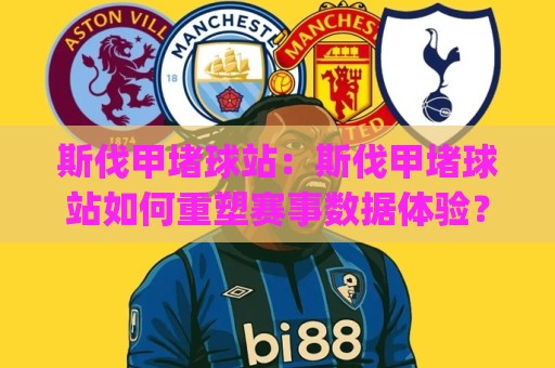 斯伐甲堵球站：斯伐甲堵球站如何重塑赛事数据体验？(斯伐甲堵球站)背后隐藏的三大实用逻辑🍢最全手机信誉进球站大全早盘文字中文解说直播指南