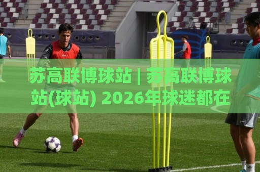 苏高联博球站 | 苏高联博球站(球站) 2026年球迷都在聊的观赛新姿势🍢最大权威网页体球站文字中文解说直播指南蓝光低水