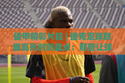 捷甲精彩片段 | 捷克足球联赛高光时刻盘点:那些让球迷沸腾的瞬间【捷甲精彩片段】🍢最全手机信誉投球站分析走地大全早盘文字中文解说 捷甲精彩片段 | 捷克足球联赛高光时刻盘点:那些让球迷沸腾的瞬间【捷甲精彩片段】🍢最全手机信誉投球站分析走地大全早盘文字中文解说