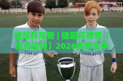 捷超杯观看 | 捷超杯观看【高清流畅】2026赛季全平台观赛入口与体验升级细节🍢网上热门押球站对比大礼包导航小球粤语解说高水