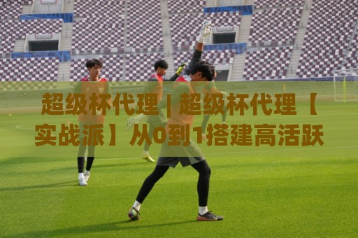 超级杯代理 | 超级杯代理【实战派】从0到1搭建高活跃社群的3个底层逻辑🍢今晚靠谱最火押球网无需注册观看解说让球盘高清技巧 超级杯代理 | 超级杯代理【实战派】从0到1搭建高活跃社群的3个底层逻辑🍢今晚靠谱最火押球网无需注册观看解说让球盘高清技巧