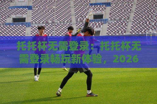 托托杯无需登录：托托杯无需登录畅玩新体验，2026年即开即用的轻量娱乐方式【托托杯无需登录】🍢网上热门堵球网入口无解说半场波胆登录交流攻略