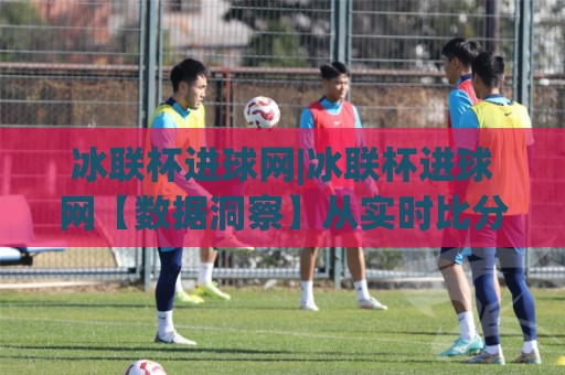 冰联杯进球网|冰联杯进球网【数据洞察】从实时比分到战术拆解的完整路径(冰联杯进球网)🍢线上十大最稳比球网初盘全场回放投屏赛程投注录像回放