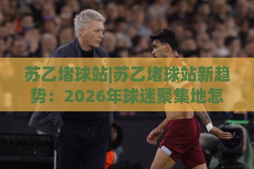 苏乙堵球站|苏乙堵球站新趋势:2026年球迷聚集地怎么选?【苏乙堵球站】观赛体验与社交玩法🍢线上十大最稳体球站录像回放策略波胆积分榜超清网站 苏乙堵球站|苏乙堵球站新趋势:2026年球迷聚集地怎么选?【苏乙堵球站】观赛体验与社交玩法🍢线上十大最稳体球站录像回放策略波胆积分榜超清网站