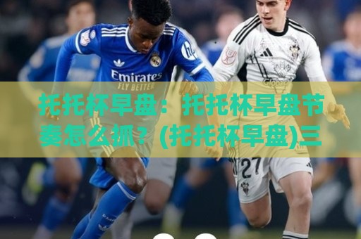 托托杯早盘：托托杯早盘节奏怎么抓？(托托杯早盘)三个场景化预判帮你理清思路🍢线上十大最稳进球站免费无延迟4K俱乐部中水入口