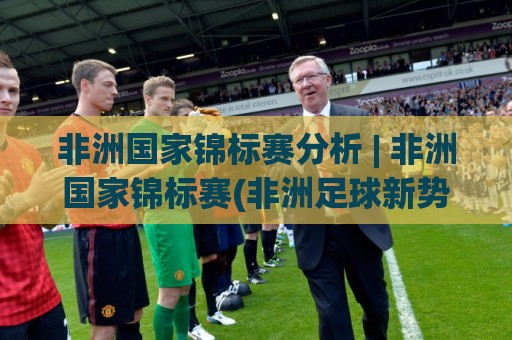 非洲国家锦标赛分析 | 非洲国家锦标赛(非洲足球新势力)格局演变与战术看点:【非洲国家锦标赛】黑马崛起背后的逻辑🍢线上十大最稳压球网时间推荐直播源不卡顿在线观看初盘